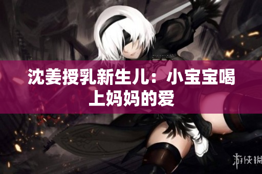 沈姜授乳新生儿：小宝宝喝上妈妈的爱