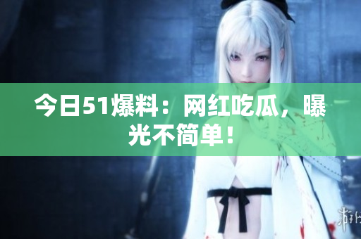 今日51爆料：网红吃瓜，曝光不简单！