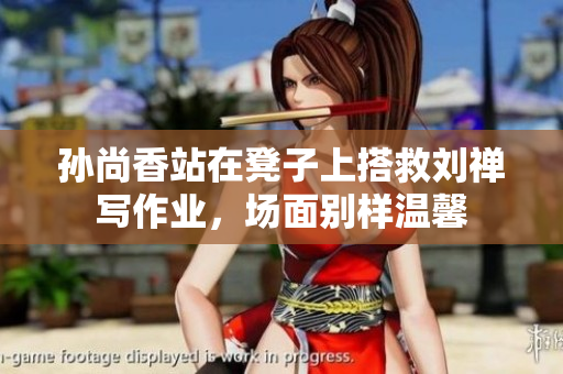 孙尚香站在凳子上搭救刘禅写作业，场面别样温馨