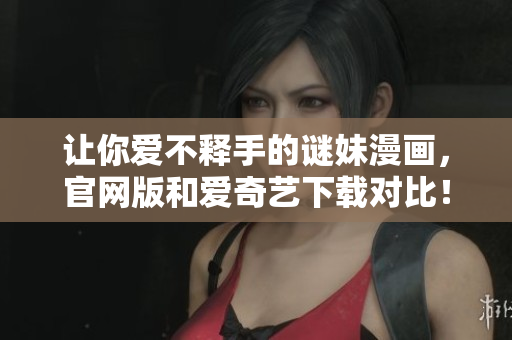 让你爱不释手的谜妹漫画，官网版和爱奇艺下载对比！