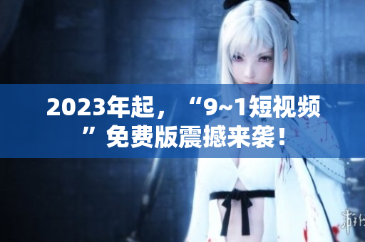 2023年起，“9~1短视频”免费版震撼来袭！