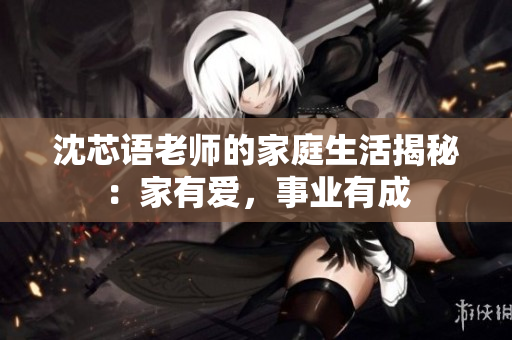 沈芯语老师的家庭生活揭秘：家有爱，事业有成