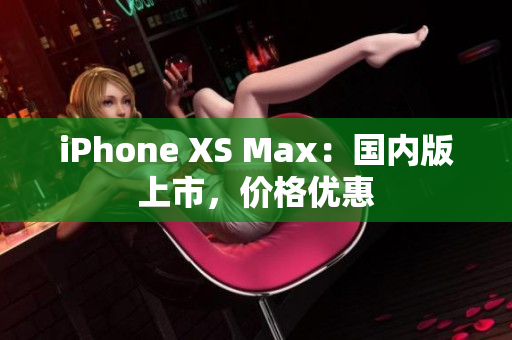 iPhone XS Max：国内版上市，价格优惠