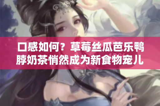 口感如何？草莓丝瓜芭乐鸭脖奶茶悄然成为新食物宠儿！