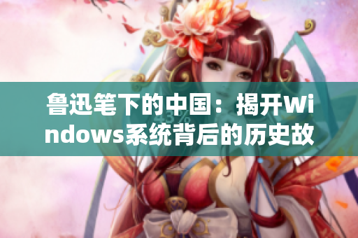 鲁迅笔下的中国：揭开Windows系统背后的历史故事