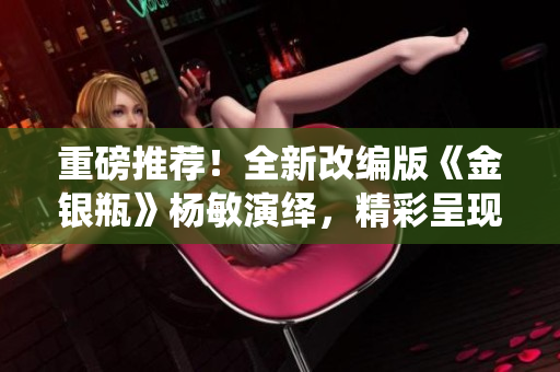 重磅推荐！全新改编版《金银瓶》杨敏演绎，精彩呈现江湖风云！