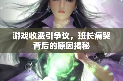 游戏收费引争议，班长痛哭背后的原因揭秘