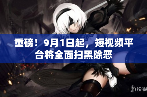 重磅！9月1日起，短视频平台将全面扫黑除恶