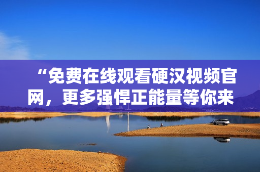 “免费在线观看硬汉视频官网，更多强悍正能量等你来！”