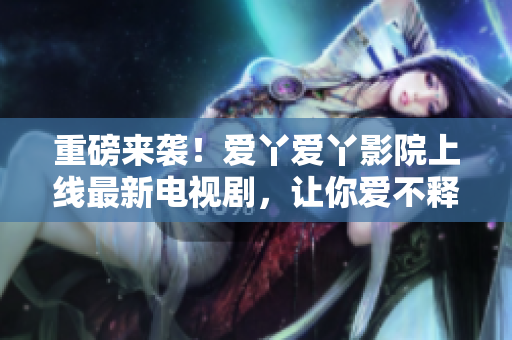 重磅来袭！爱丫爱丫影院上线最新电视剧，让你爱不释手！
