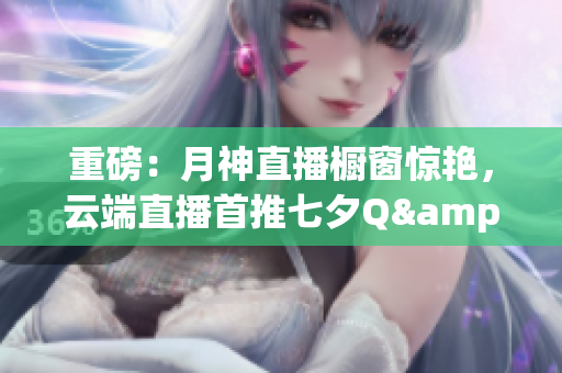 重磅：月神直播橱窗惊艳，云端直播首推七夕Q&A！