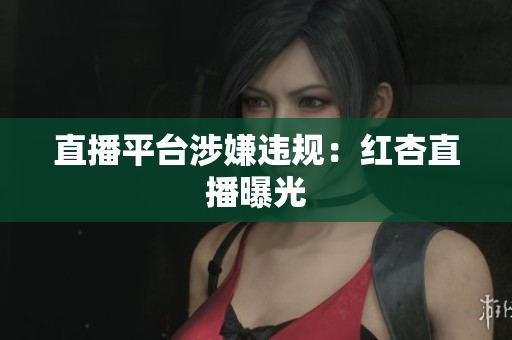 直播平台涉嫌违规：红杏直播曝光