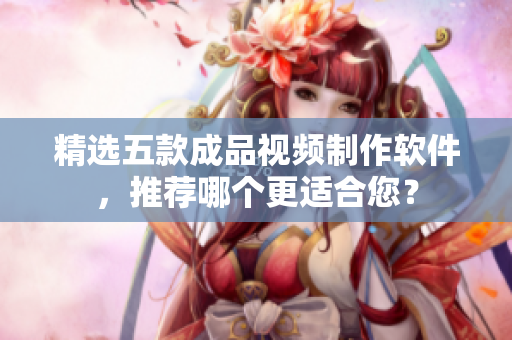 精选五款成品视频制作软件，推荐哪个更适合您？