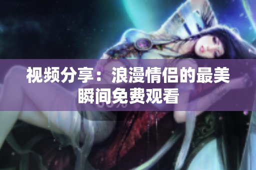 视频分享：浪漫情侣的最美瞬间免费观看