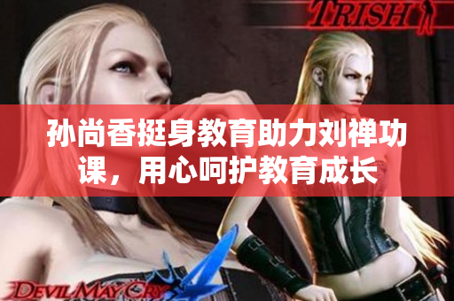 孙尚香挺身教育助力刘禅功课，用心呵护教育成长
