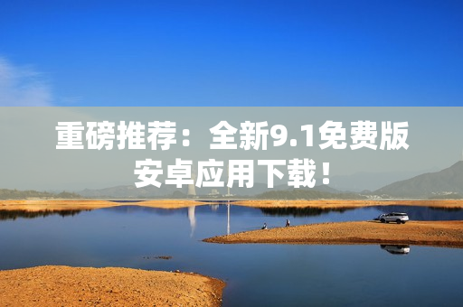 重磅推荐：全新9.1免费版安卓应用下载！