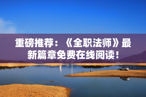 重磅推荐：《全职法师》最新篇章免费在线阅读！