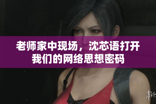 老师家中现场，沈芯语打开我们的网络思想密码