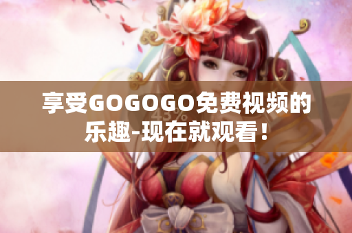 享受GOGOGO免费视频的乐趣-现在就观看！