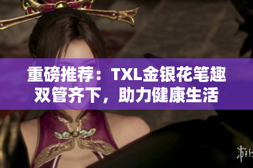 重磅推荐：TXL金银花笔趣双管齐下，助力健康生活