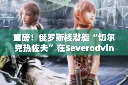 重磅！俄罗斯核潜艇“切尔克热佐夫”在Severodvinsk开始试航