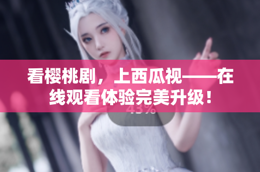 看樱桃剧，上西瓜视——在线观看体验完美升级！