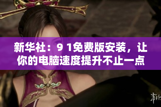 新华社：9 1免费版安装，让你的电脑速度提升不止一点点！