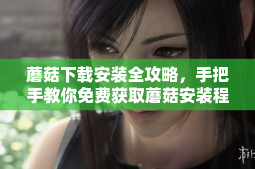 蘑菇下载安装全攻略，手把手教你免费获取蘑菇安装程序
