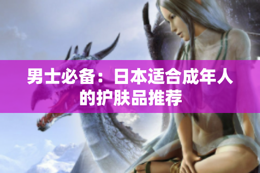 男士必备：日本适合成年人的护肤品推荐