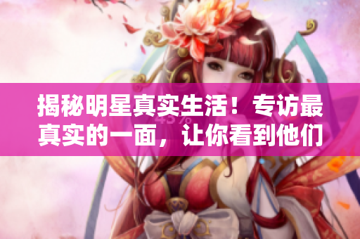 揭秘明星真实生活！专访最真实的一面，让你看到他们从未曝光的一面！