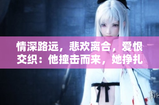 情深路远，悲欢离合，爱恨交织：他撞击而来，她挣扎哭泣——古代言情