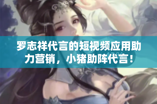 罗志祥代言的短视频应用助力营销，小猪助阵代言！