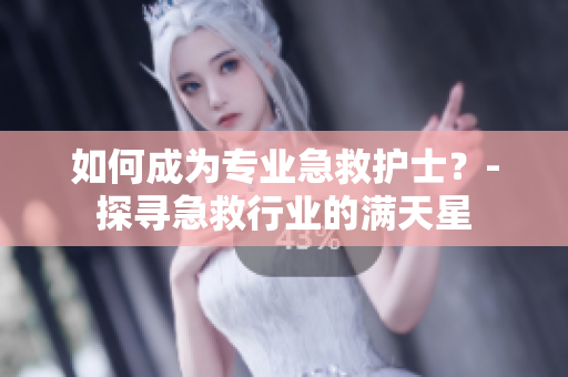 如何成为专业急救护士？-探寻急救行业的满天星