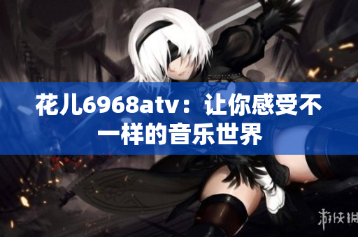 花儿6968atv：让你感受不一样的音乐世界