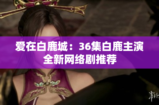 爱在白鹿城：36集白鹿主演全新网络剧推荐