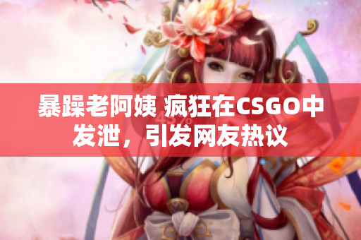 暴躁老阿姨 疯狂在CSGO中发泄，引发网友热议