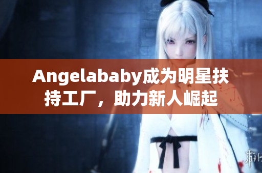 Angelababy成为明星扶持工厂，助力新人崛起