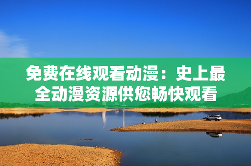 免费在线观看动漫：史上最全动漫资源供您畅快观看