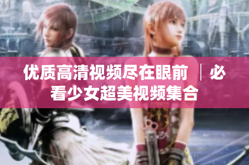 优质高清视频尽在眼前 │必看少女超美视频集合