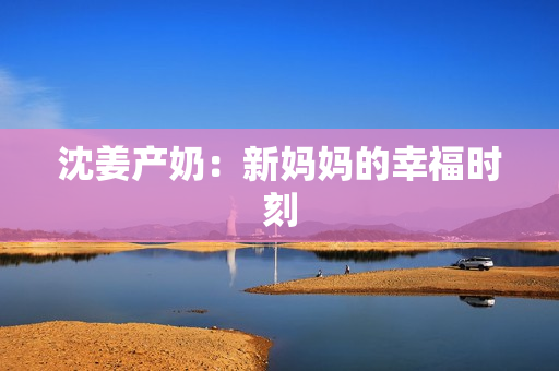 沈姜产奶：新妈妈的幸福时刻