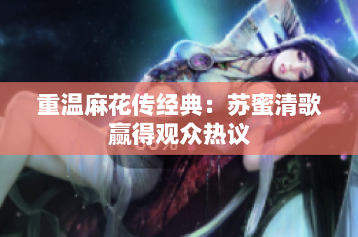 重温麻花传经典：苏蜜清歌赢得观众热议