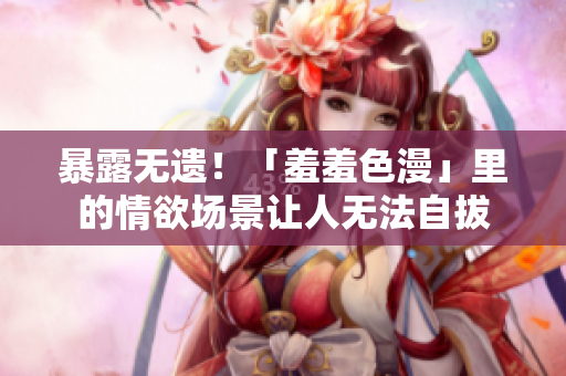 暴露无遗！「羞羞色漫」里的情欲场景让人无法自拔