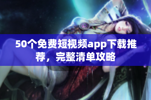 50个免费短视频app下载推荐，完整清单攻略