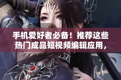 手机爱好者必备！推荐这些热门成品短视频编辑应用，让你的创作更轻松！