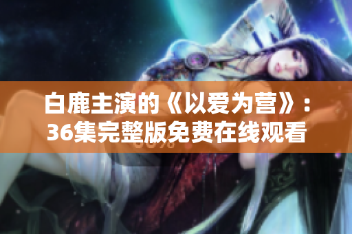 白鹿主演的《以爱为营》：36集完整版免费在线观看