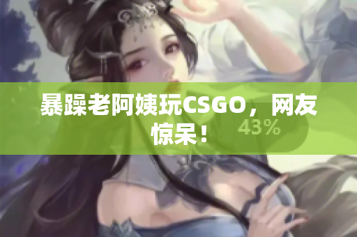 暴躁老阿姨玩CSGO，网友惊呆！