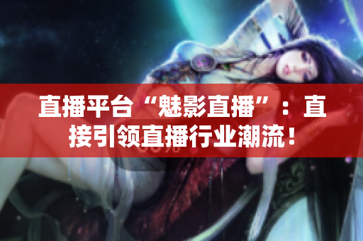 直播平台“魅影直播”：直接引领直播行业潮流！