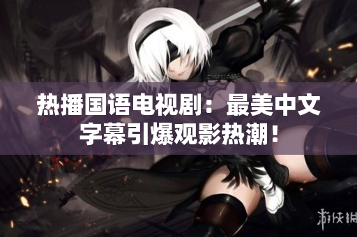 热播国语电视剧：最美中文字幕引爆观影热潮！