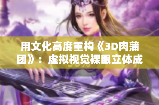 用文化高度重构《3D肉蒲团》：虚拟视觉裸眼立体成像！