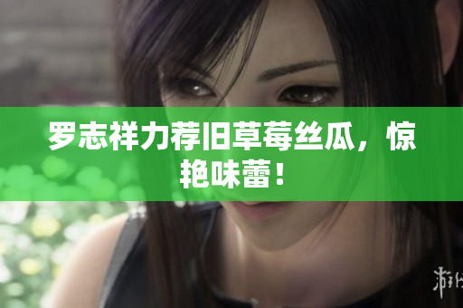 罗志祥力荐旧草莓丝瓜，惊艳味蕾！